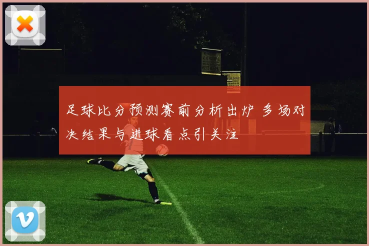 足球比分预测赛前分析出炉 多场对决结果与进球看点引关注