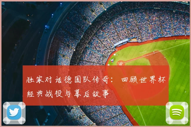 独家对话德国队传奇：回顾世界杯经典战役与幕后故事