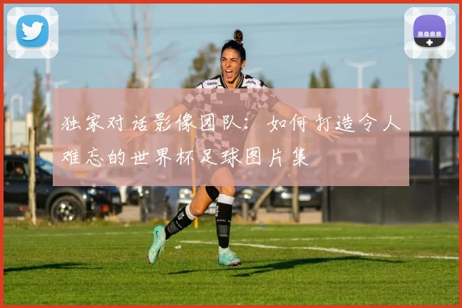 独家对话影像团队：如何打造令人难忘的世界杯足球图片集