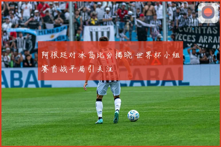 阿根廷对冰岛比分揭晓 世界杯小组赛首战平局引关注