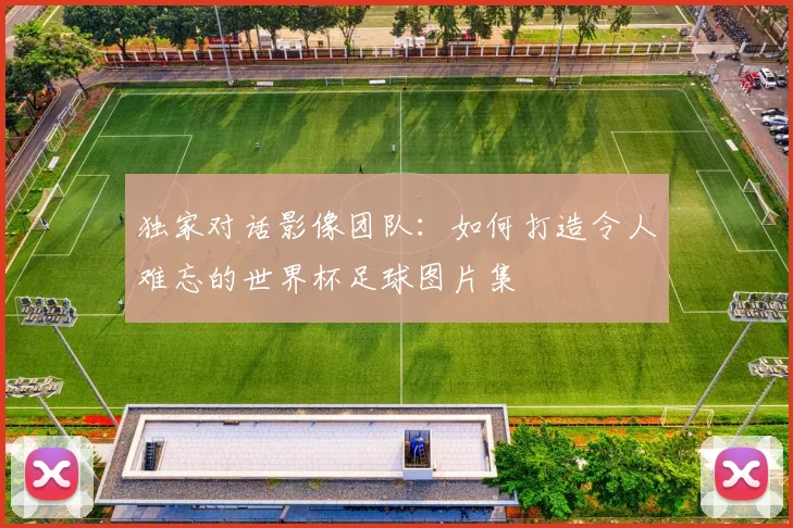 独家对话影像团队:如何打造令人难忘的世界杯足球图片集