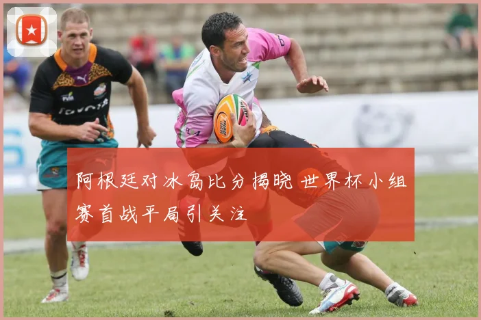 阿根廷对冰岛比分揭晓 世界杯小组赛首战平局引关注
