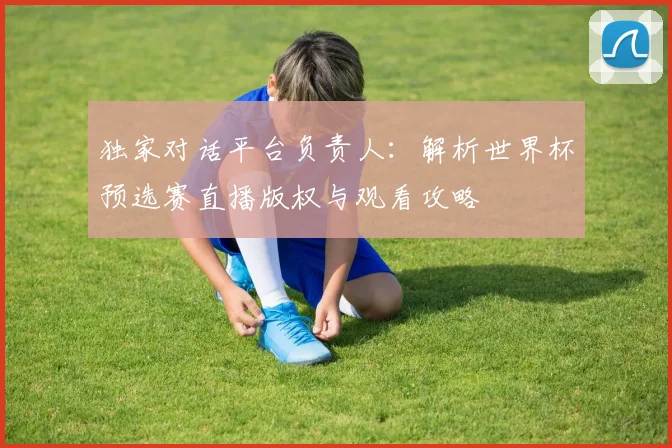 独家对话平台负责人:解析世界杯预选赛直播版权与观看攻略
