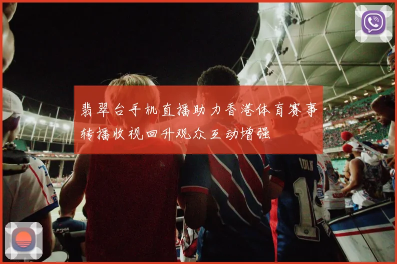 翡翠台手机直播助力香港体育赛事转播收视回升观众互动增强