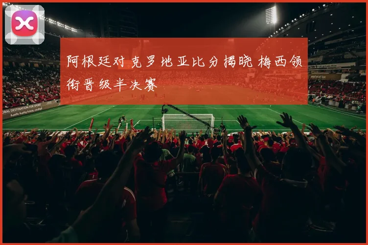 阿根廷对克罗地亚比分揭晓 梅西领衔晋级半决赛