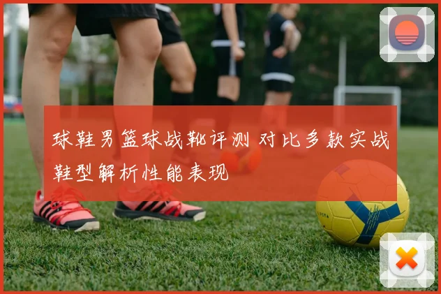 球鞋男篮球战靴评测 对比多款实战鞋型解析性能表现