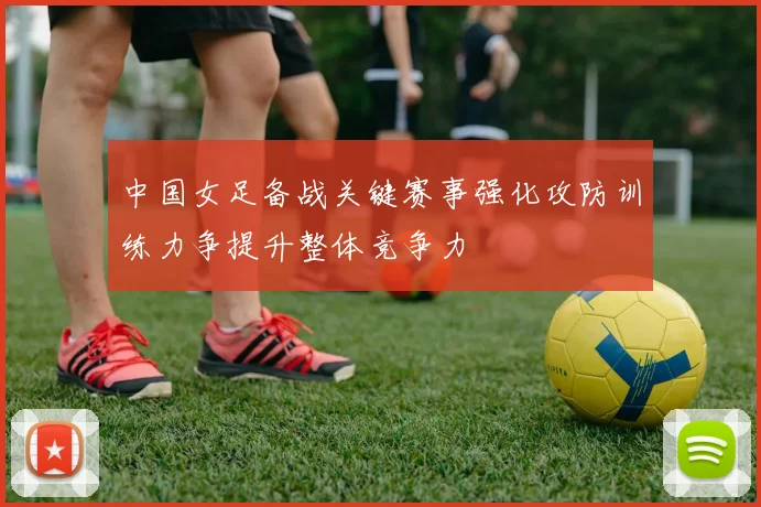 中国女足备战关键赛事强化攻防训练力争提升整体竞争力
