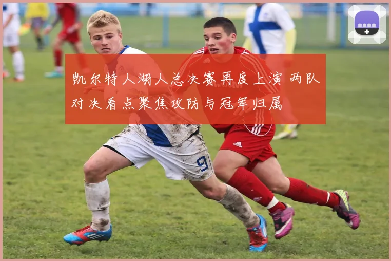 凯尔特人湖人总决赛再度上演 两队对决看点聚焦攻防与冠军归属