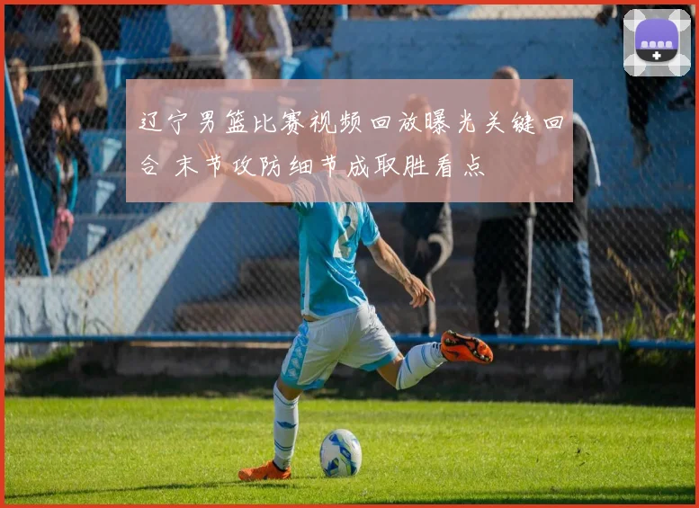 辽宁男篮比赛视频回放曝光关键回合 末节攻防细节成取胜看点