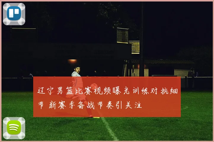 辽宁男篮比赛视频曝光训练对抗细节 新赛季备战节奏引关注