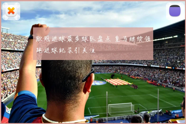 欧冠进球最多球队盘点 皇马继续领跑进球纪录引关注