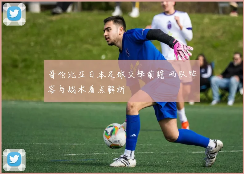 哥伦比亚日本足球交锋前瞻 两队阵容与战术看点解析