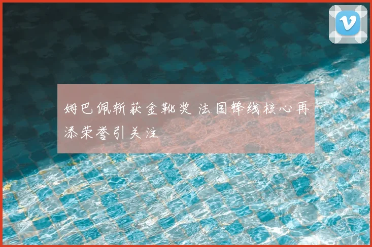 姆巴佩斩获金靴奖 法国锋线核心再添荣誉引关注