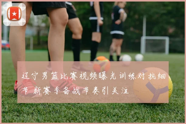 辽宁男篮比赛视频曝光训练对抗细节 新赛季备战节奏引关注