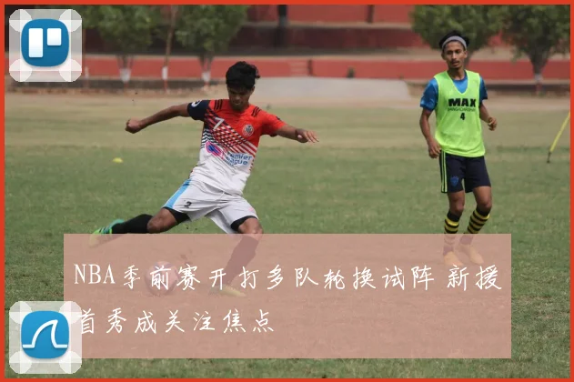 NBA季前赛开打多队轮换试阵 新援首秀成关注焦点