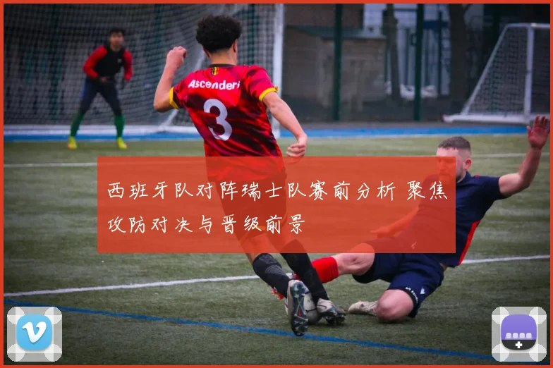 西班牙队对阵瑞士队赛前分析 聚焦攻防对决与晋级前景