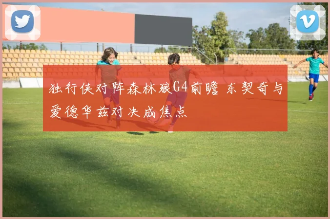 独行侠对阵森林狼G4前瞻 东契奇与爱德华兹对决成焦点