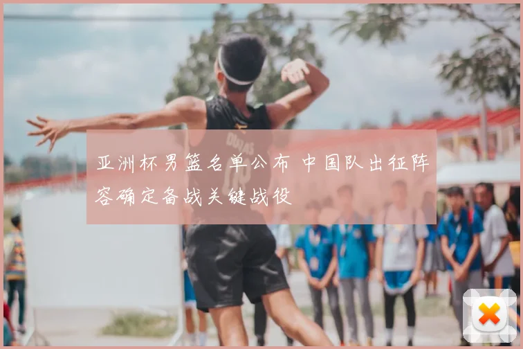 亚洲杯男篮名单公布 中国队出征阵容确定备战关键战役