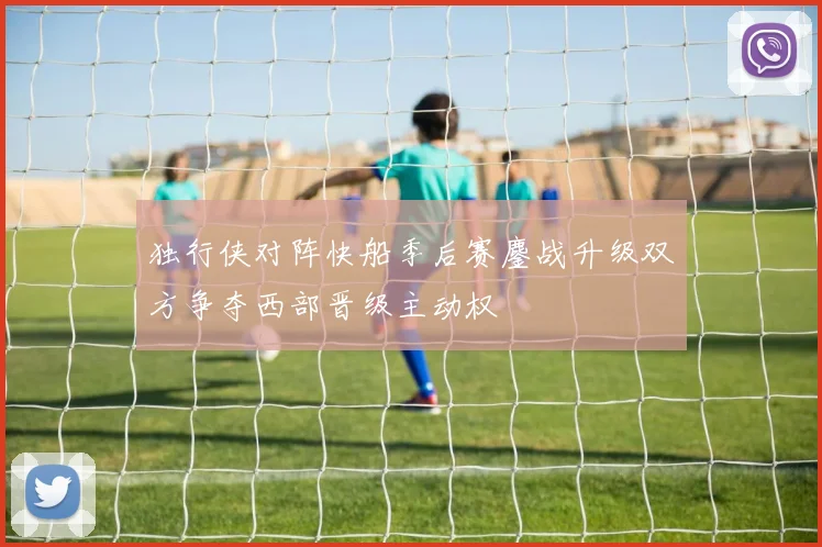 独行侠对阵快船季后赛鏖战升级双方争夺西部晋级主动权