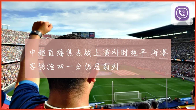中超直播焦点战上演补时绝平 海港客场抢回一分仍居前列