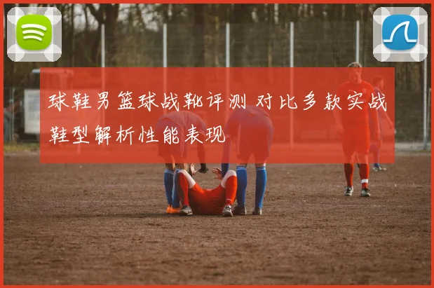 球鞋男篮球战靴评测 对比多款实战鞋型解析性能表现