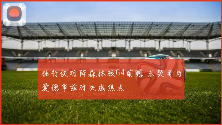 独行侠对阵森林狼G4前瞻 东契奇与爱德华兹对决成焦点