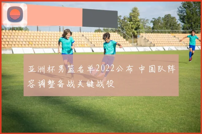 亚洲杯男篮名单2022公布 中国队阵容调整备战关键战役