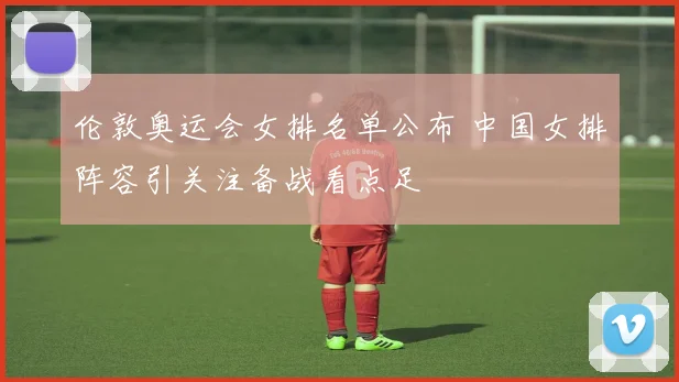 伦敦奥运会女排名单公布 中国女排阵容引关注备战看点足