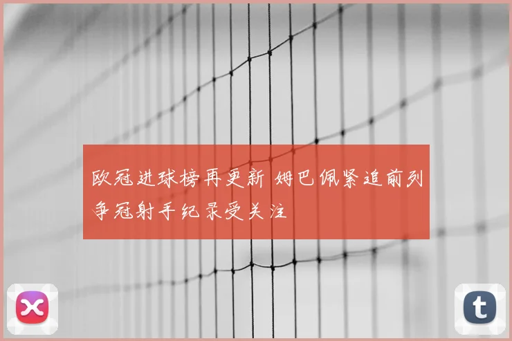 欧冠进球榜再更新 姆巴佩紧追前列争冠射手纪录受关注