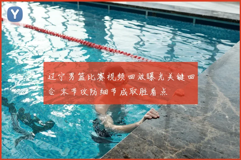 辽宁男篮比赛视频回放曝光关键回合 末节攻防细节成取胜看点