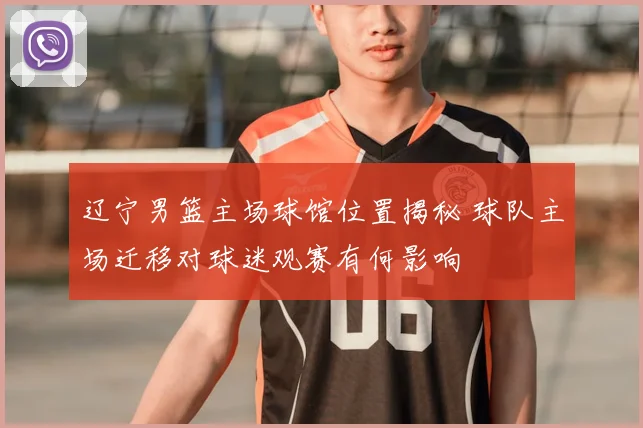 辽宁男篮主场球馆位置揭秘 球队主场迁移对球迷观赛有何影响