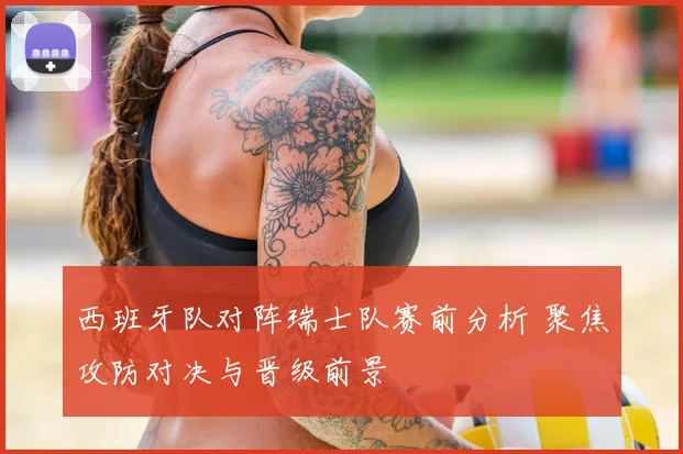 西班牙队对阵瑞士队赛前分析 聚焦攻防对决与晋级前景