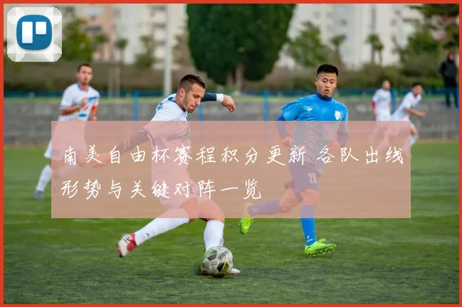 南美自由杯赛程积分更新 各队出线形势与关键对阵一览