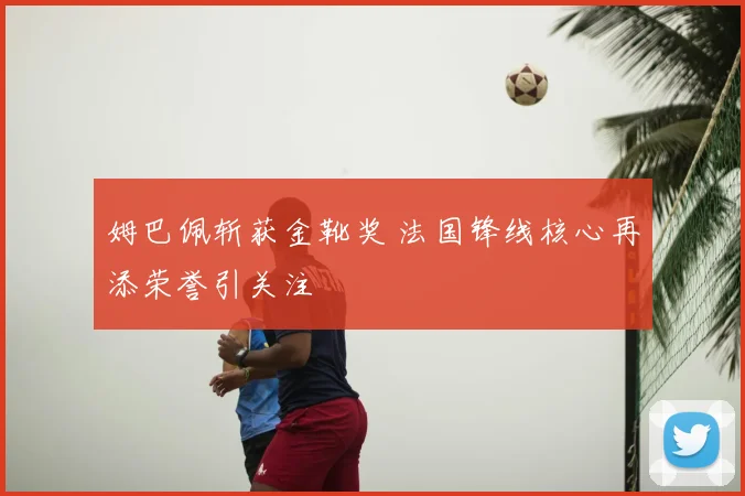 姆巴佩斩获金靴奖 法国锋线核心再添荣誉引关注