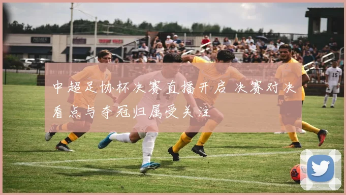 中超足协杯决赛直播开启 决赛对决看点与夺冠归属受关注