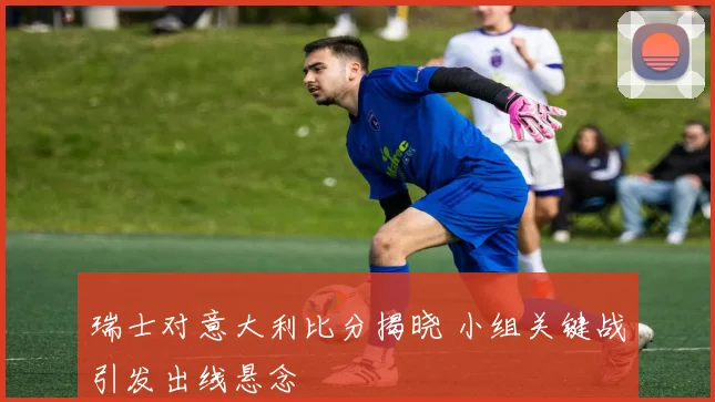 瑞士对意大利比分揭晓 小组关键战引发出线悬念