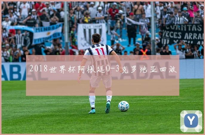 2018世界杯阿根廷0-3克罗地亚回放
