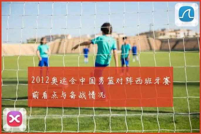 2012奥运会中国男篮对阵西班牙赛前看点与备战情况