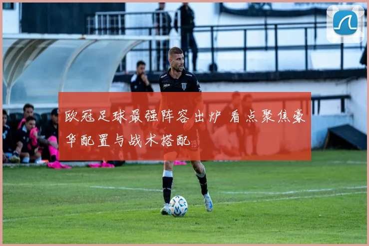 欧冠足球最强阵容出炉 看点聚焦豪华配置与战术搭配