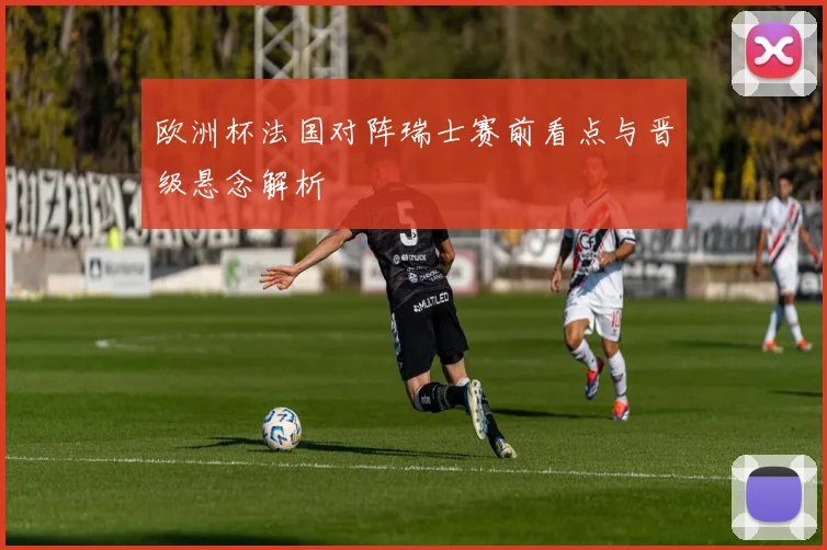 欧洲杯法国对阵瑞士赛前看点与晋级悬念解析