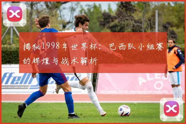 揭秘1998年世界杯:巴西队小组赛的辉煌与战术解析