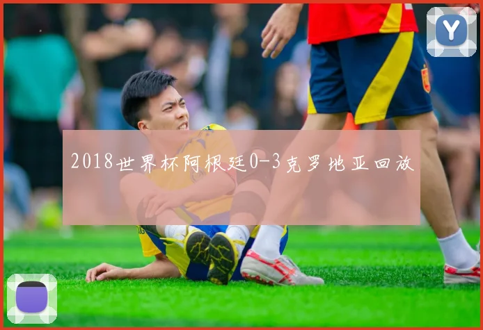 2018世界杯阿根廷0-3克罗地亚回放