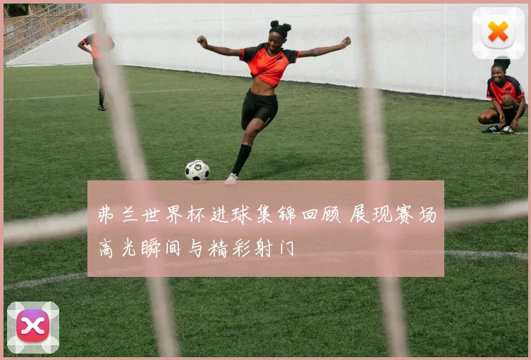 弗兰世界杯进球集锦回顾 展现赛场高光瞬间与精彩射门