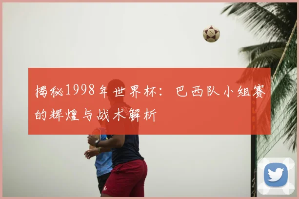 揭秘1998年世界杯:巴西队小组赛的辉煌与战术解析