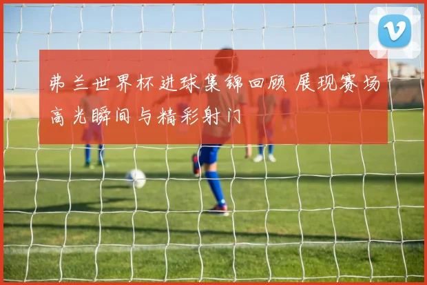 弗兰世界杯进球集锦回顾 展现赛场高光瞬间与精彩射门