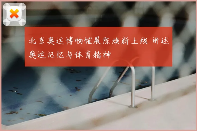 北京奥运博物馆展陈焕新上线 讲述奥运记忆与体育精神